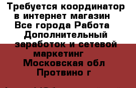 Требуется координатор в интернет-магазин - Все города Работа » Дополнительный заработок и сетевой маркетинг   . Московская обл.,Протвино г.